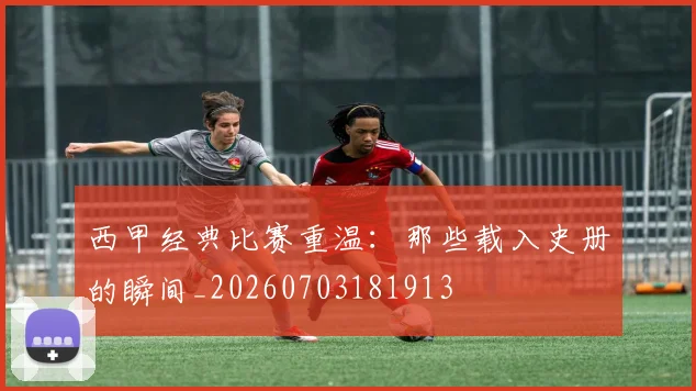 西甲经典比赛重温：那些载入史册的瞬间_20260703181913