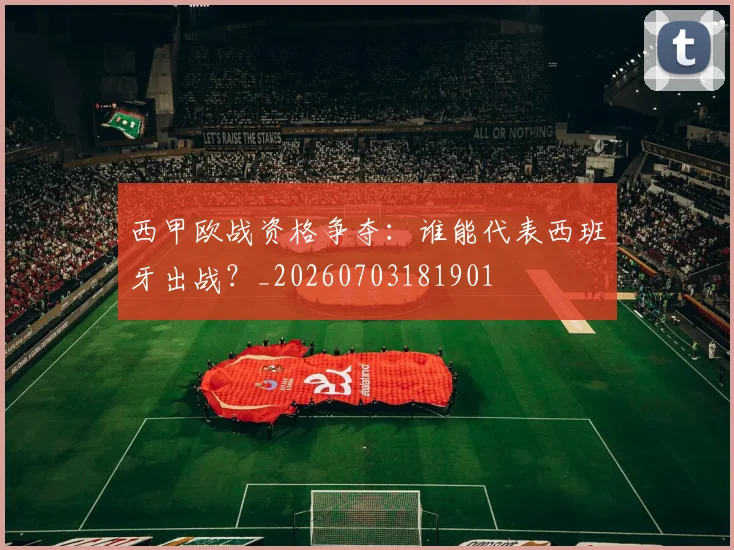 西甲欧战资格争夺:谁能代表西班牙出战?_20260703181901