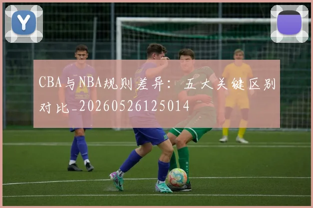 CBA与NBA规则差异：五大关键区别对比_20260526125014