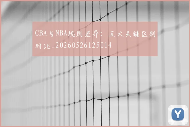 CBA与NBA规则差异：五大关键区别对比_20260526125014