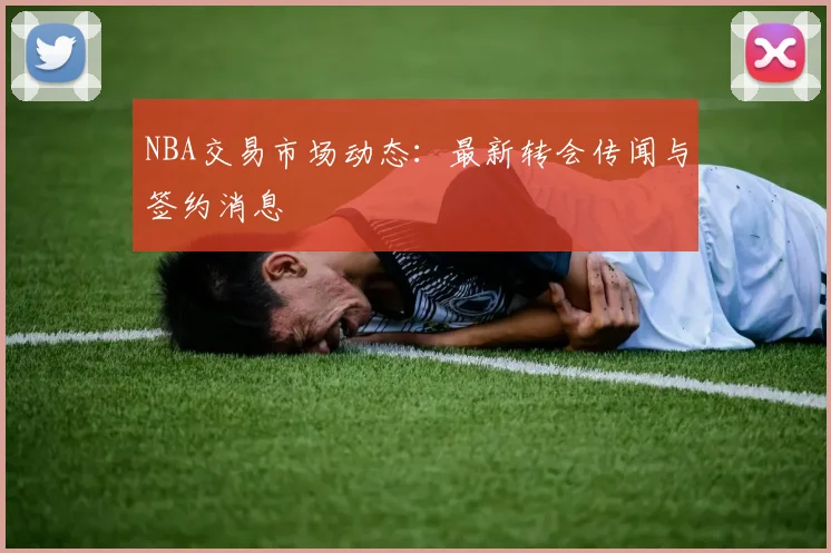 NBA交易市场动态:最新转会传闻与签约消息