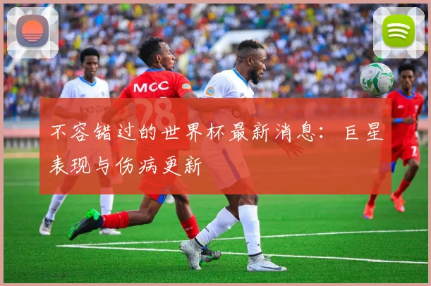 不容错过的世界杯最新消息：巨星表现与伤病更新