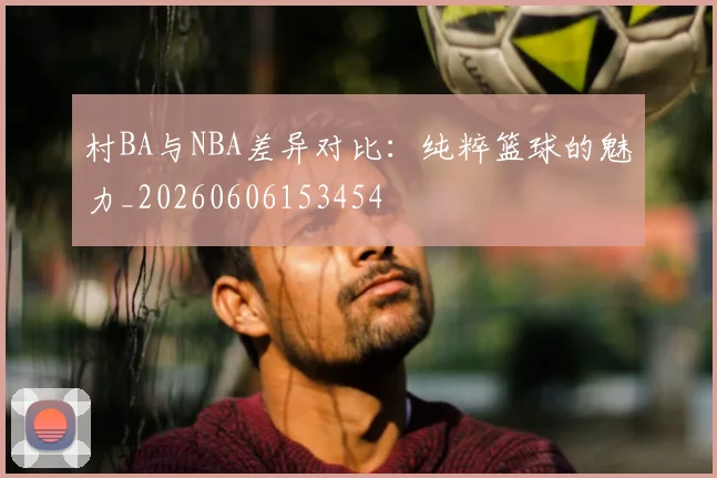 村BA与NBA差异对比：纯粹篮球的魅力_20260606153454