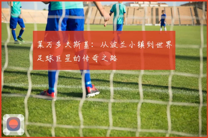 莱万多夫斯基：从波兰小镇到世界足球巨星的传奇之路