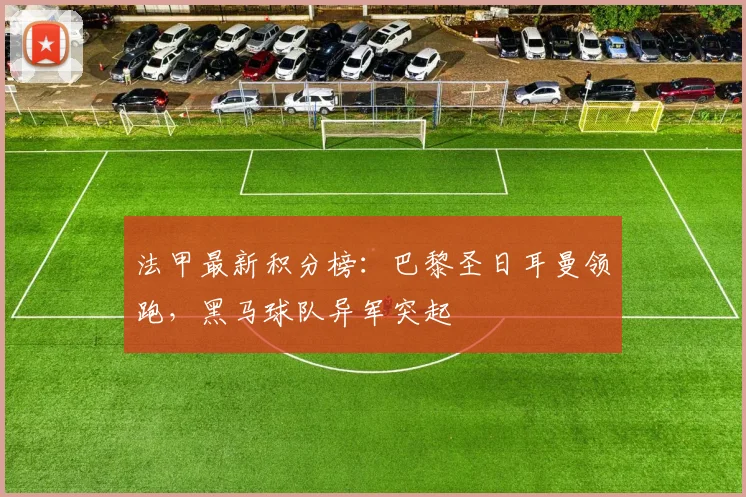 法甲最新积分榜：巴黎圣日耳曼领跑，黑马球队异军突起